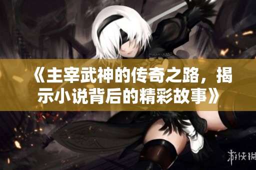 《主宰武神的传奇之路，揭示小说背后的精彩故事》