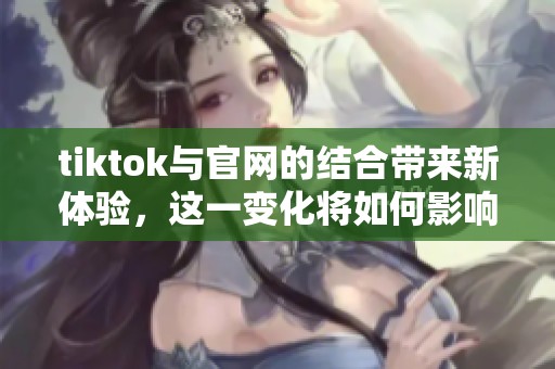 tiktok与官网的结合带来新体验，这一变化将如何影响用户使用？