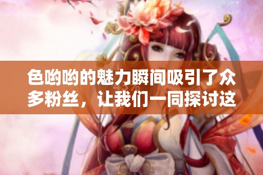 色哟哟的魅力瞬间吸引了众多粉丝，让我们一同探讨这独特的魅力之源。
