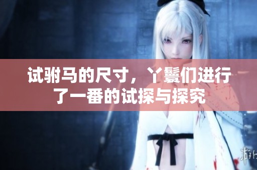 试驸马的尺寸，丫鬟们进行了一番的试探与探究