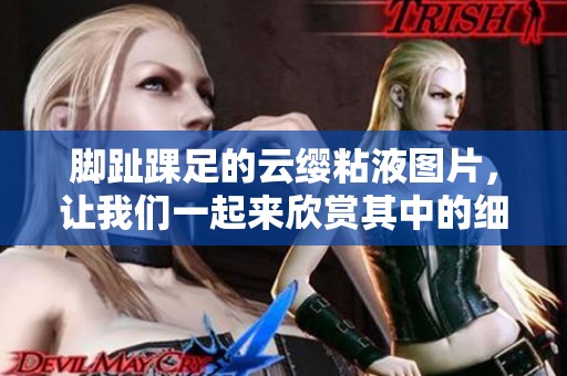 脚趾踝足的云缨粘液图片，让我们一起来欣赏其中的细节吧