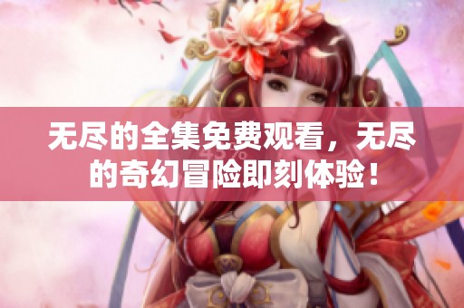 无尽的全集免费观看，无尽的奇幻冒险即刻体验！