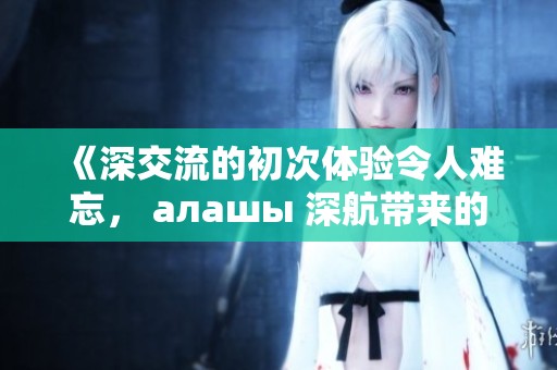 《深交流的初次体验令人难忘， алашы 深航带来的新感受》
