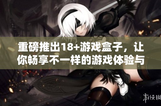 重磅推出18+游戏盒子，让你畅享不一样的游戏体验与乐趣
