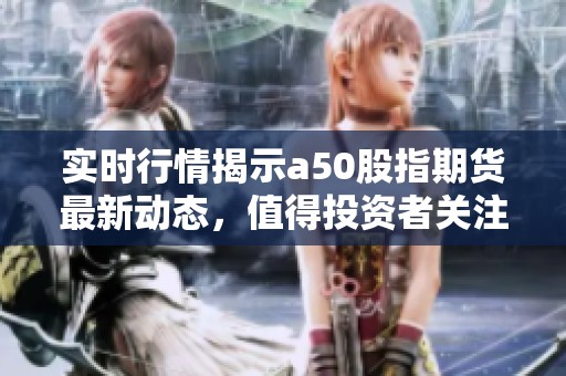 实时行情揭示a50股指期货最新动态，值得投资者关注的信息已更新