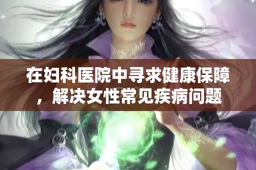 在妇科医院中寻求健康保障，解决女性常见疾病问题
