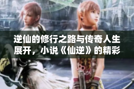 逆仙的修行之路与传奇人生展开，小说《仙逆》的精彩故事值得一读