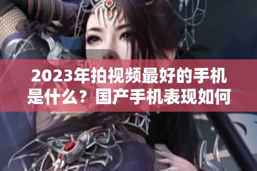 2023年拍视频最好的手机是什么？国产手机表现如何值得期待！