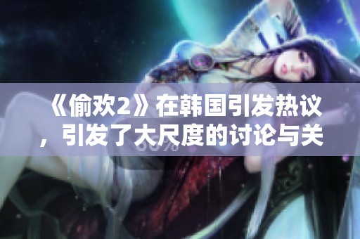 《偷欢2》在韩国引发热议，引发了大尺度的讨论与关注