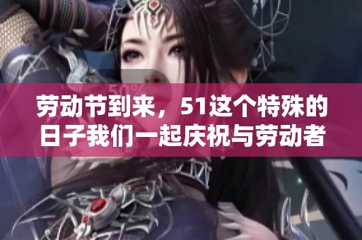 劳动节到来，51这个特殊的日子我们一起庆祝与劳动者同行