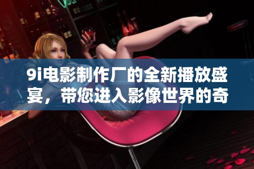 9i电影制作厂的全新播放盛宴，带您进入影像世界的奇妙探险！