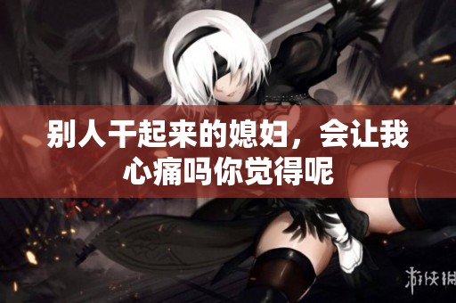 别人干起来的媳妇，会让我心痛吗你觉得呢