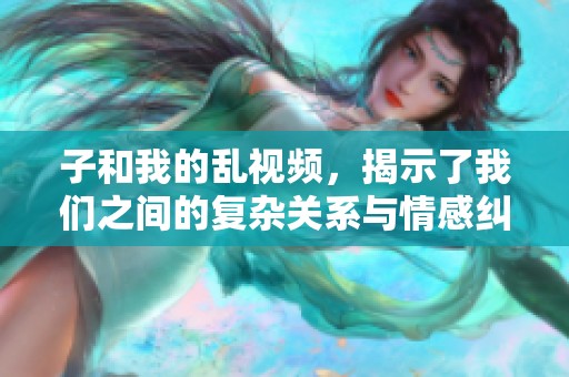 子和我的乱视频，揭示了我们之间的复杂关系与情感纠葛