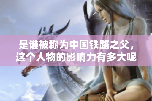 是谁被称为中国铁路之父，这个人物的影响力有多大呢