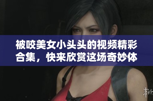 被咬美女小头头的视频精彩合集，快来欣赏这场奇妙体验吧