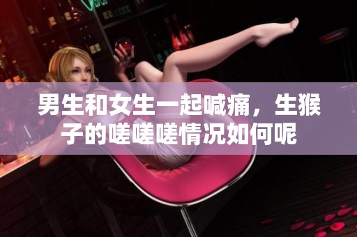 男生和女生一起喊痛，生猴子的嗟嗟嗟情况如何呢