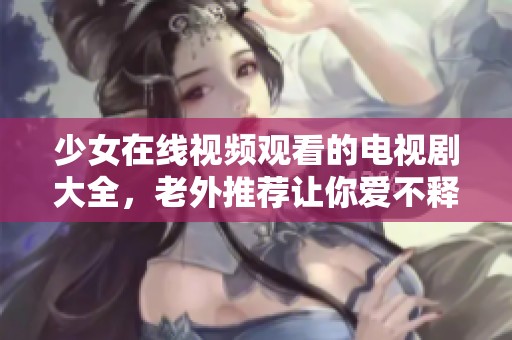 少女在线视频观看的电视剧大全，老外推荐让你爱不释手