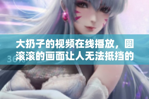 大扔子的视频在线播放，圆滚滚的画面让人无法抵挡的魅力