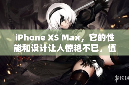 iPhone XS Max，它的性能和设计让人惊艳不已，值得一试的手机选择