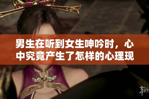 男生在听到女生呻吟时，心中究竟产生了怎样的心理现象呢