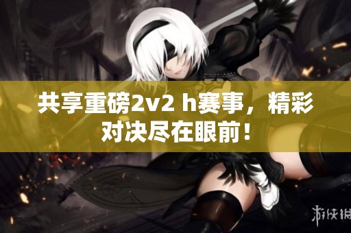 共享重磅2v2 h赛事，精彩对决尽在眼前！