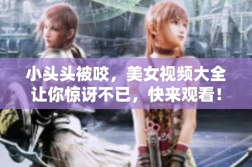 小头头被咬，美女视频大全让你惊讶不已，快来观看！