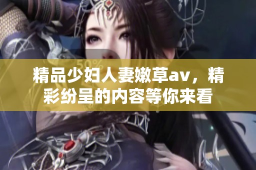 精品少妇人妻嫩草**，精彩纷呈的内容等你来看