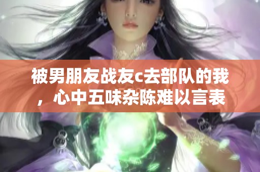 被男朋友战友c去部队的我，心中五味杂陈难以言表