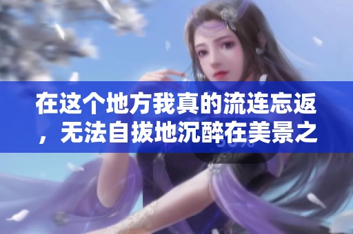 在这个地方我真的流连忘返，无法自拔地沉醉在美景之中