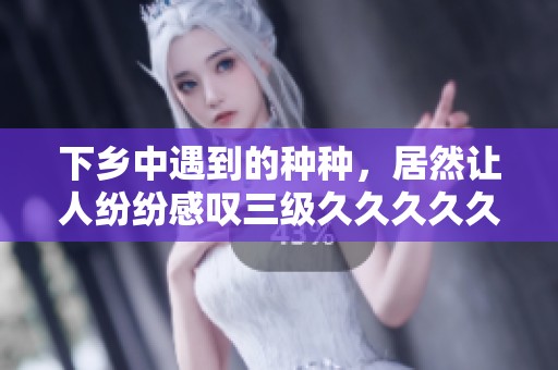 下乡中遇到的种种，居然让人纷纷感叹三级****久精品国产