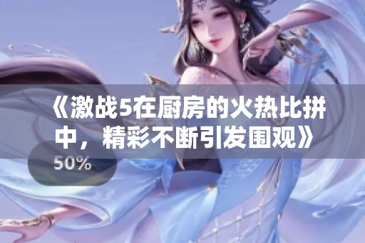 《激战5在厨房的火热比拼中，精彩不断引发围观》