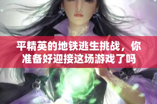 平精英的地铁逃生挑战，你准备好迎接这场游戏了吗