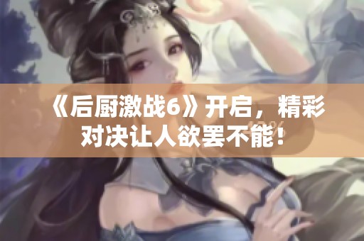 《后厨激战6》开启，精彩对决让人欲罢不能！