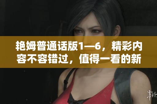 艳姆普通话版1—6，精彩内容不容错过，值得一看的新体验！