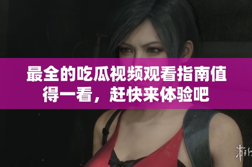 最全的吃瓜视频观看指南值得一看，赶快来体验吧
