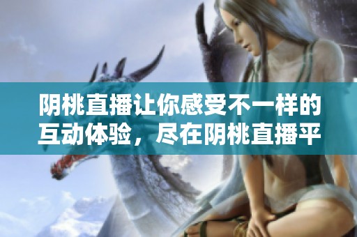 阴桃直播让你感受不一样的互动体验，尽在阴桃直播平台上！