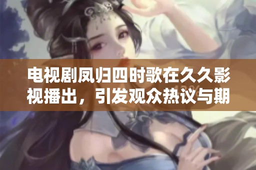电视剧凤归四时歌在**影视播出，引发观众热议与期待