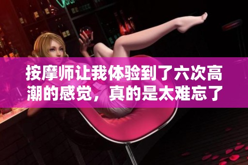 按摩师让我体验到了六次高潮的感觉，真的是太难忘了