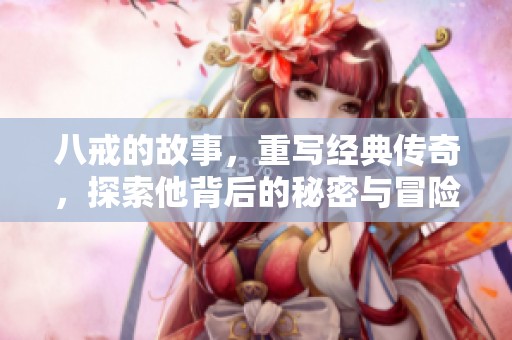 八戒的故事，重写经典传奇，探索他背后的秘密与冒险历程