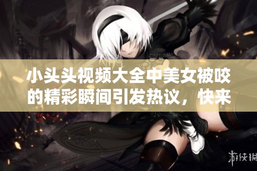 小头头视频大全中美女被咬的精彩瞬间引发热议，快来一起观看吧！
