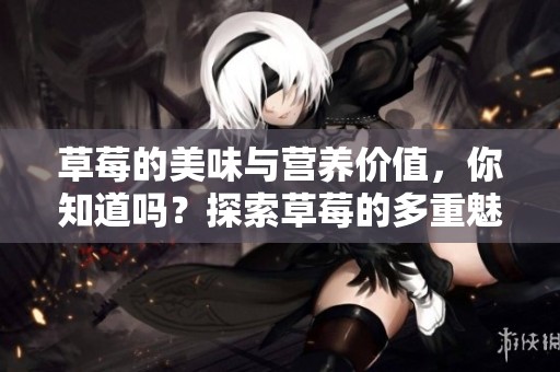 草莓的美味与营养价值，你知道吗？探索草莓的多重魅力和健康益处