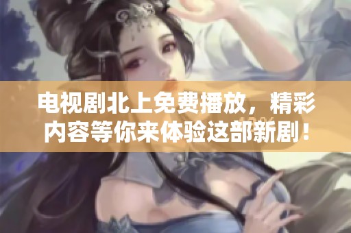 电视剧北上免费播放，精彩内容等你来体验这部新剧！