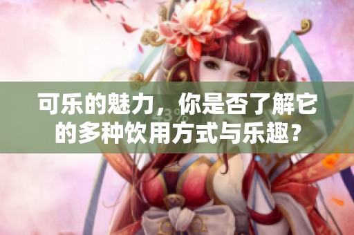 可乐的魅力，你是否了解它的多种饮用方式与乐趣？