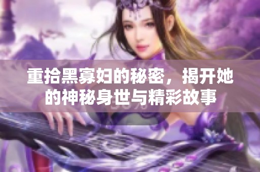 重拾黑寡妇的秘密，揭开她的神秘身世与精彩故事