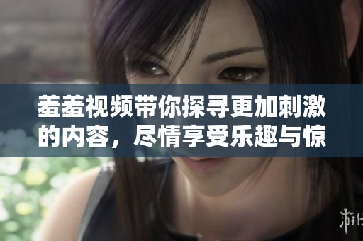 羞羞视频带你探寻更加刺激的内容，尽情享受乐趣与惊喜吧！