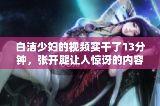 白洁少妇的视频实干了13分钟，张开腿让人惊讶的内容引人关注