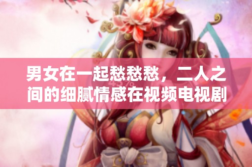 男女在一起愁愁愁，二人之间的细腻情感在视频电视剧中展现得淋漓尽致