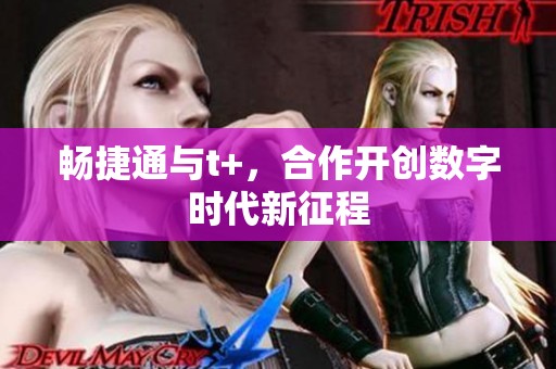 畅捷通与t+，合作开创数字时代新征程