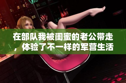 在部队我被闺蜜的老公带走，体验了不一样的军营生活