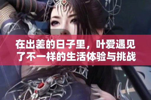 在出差的日子里，叶爱遇见了不一样的生活体验与挑战